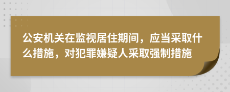 公安机关在监视居住期间，应当采取什么措施，对犯罪嫌疑人采取强制措施