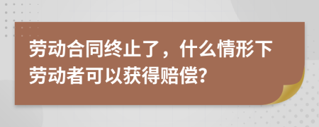 劳动合同终止了，什么情形下劳动者可以获得赔偿？