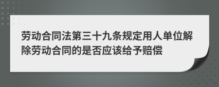 劳动合同法第三十九条规定用人单位解除劳动合同的是否应该给予赔偿