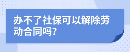 办不了社保可以解除劳动合同吗？