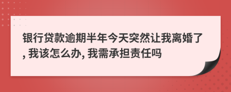 银行贷款逾期半年今天突然让我离婚了, 我该怎么办, 我需承担责任吗