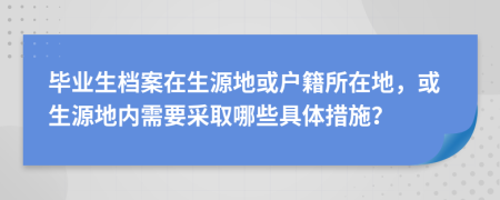 毕业生档案在生源地或户籍所在地，或生源地内需要采取哪些具体措施？