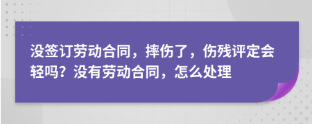 没签订劳动合同，摔伤了，伤残评定会轻吗？没有劳动合同，怎么处理