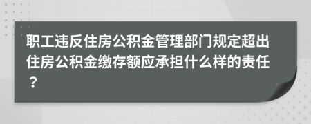职工违反住房公积金管理部门规定超出住房公积金缴存额应承担什么样的责任？