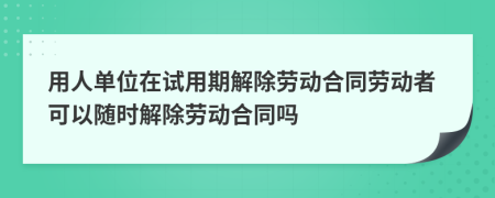 用人单位在试用期解除劳动合同劳动者可以随时解除劳动合同吗