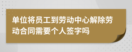 单位将员工到劳动中心解除劳动合同需要个人签字吗