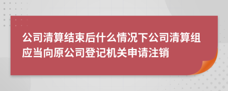 公司清算结束后什么情况下公司清算组应当向原公司登记机关申请注销