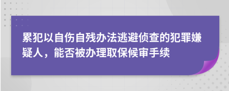 累犯以自伤自残办法逃避侦查的犯罪嫌疑人，能否被办理取保候审手续