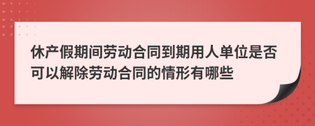 休产假期间劳动合同到期用人单位是否可以解除劳动合同的情形有哪些