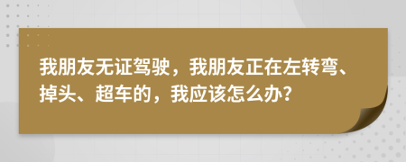 我朋友无证驾驶，我朋友正在左转弯、掉头、超车的，我应该怎么办？