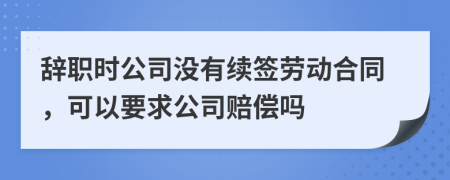 辞职时公司没有续签劳动合同，可以要求公司赔偿吗