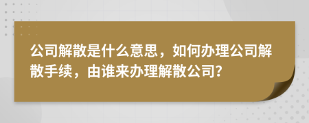 公司解散是什么意思，如何办理公司解散手续，由谁来办理解散公司？