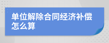 单位解除合同经济补偿怎么算