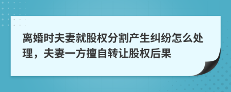 离婚时夫妻就股权分割产生纠纷怎么处理，夫妻一方擅自转让股权后果