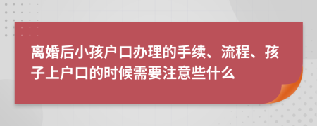 离婚后小孩户口办理的手续、流程、孩子上户口的时候需要注意些什么