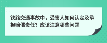 铁路交通事故中，受害人如何认定及承担赔偿责任？应该注意哪些问题