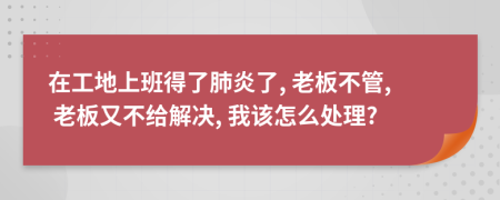 在工地上班得了肺炎了, 老板不管, 老板又不给解决, 我该怎么处理?