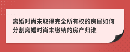 离婚时尚未取得完全所有权的房屋如何分割离婚时尚未缴纳的房产归谁