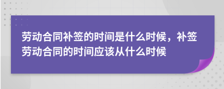 劳动合同补签的时间是什么时候，补签劳动合同的时间应该从什么时候