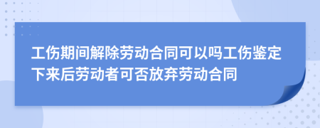 工伤期间解除劳动合同可以吗工伤鉴定下来后劳动者可否放弃劳动合同