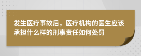 发生医疗事故后，医疗机构的医生应该承担什么样的刑事责任如何处罚