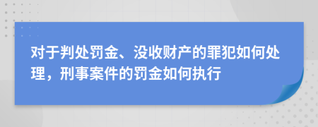 对于判处罚金、没收财产的罪犯如何处理，刑事案件的罚金如何执行