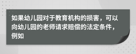 如果幼儿园对于教育机构的损害，可以向幼儿园的老师请求赔偿的法定条件，例如