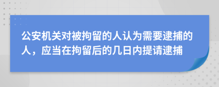 公安机关对被拘留的人认为需要逮捕的人，应当在拘留后的几日内提请逮捕