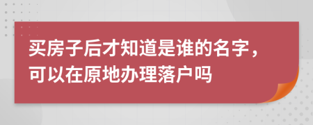 买房子后才知道是谁的名字，可以在原地办理落户吗