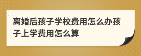 离婚后孩子学校费用怎么办孩子上学费用怎么算