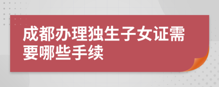 成都办理独生子女证需要哪些手续