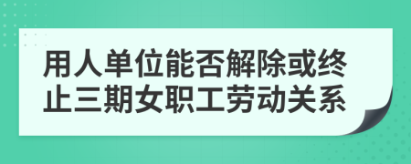 用人单位能否解除或终止三期女职工劳动关系