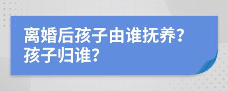 离婚后孩子由谁抚养？孩子归谁？