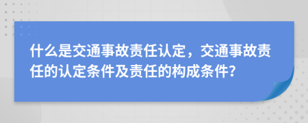 什么是交通事故责任认定，交通事故责任的认定条件及责任的构成条件？