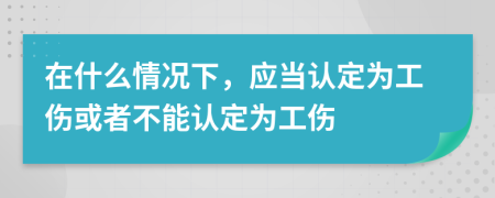 在什么情况下，应当认定为工伤或者不能认定为工伤