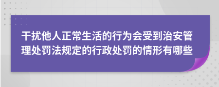 干扰他人正常生活的行为会受到治安管理处罚法规定的行政处罚的情形有哪些
