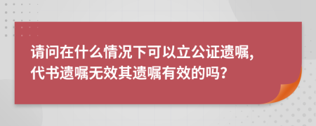 请问在什么情况下可以立公证遗嘱, 代书遗嘱无效其遗嘱有效的吗？