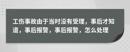 工伤事故由于当时没有受理，事后才知道，事后报警，事后报警，怎么处理