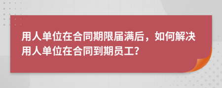 用人单位在合同期限届满后，如何解决用人单位在合同到期员工？