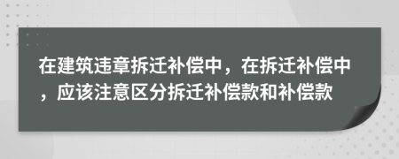 在建筑违章拆迁补偿中，在拆迁补偿中，应该注意区分拆迁补偿款和补偿款