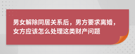 男女解除同居关系后，男方要求离婚，女方应该怎么处理这类财产问题