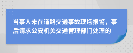 当事人未在道路交通事故现场报警，事后请求公安机关交通管理部门处理的