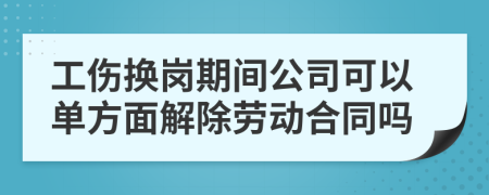 工伤换岗期间公司可以单方面解除劳动合同吗