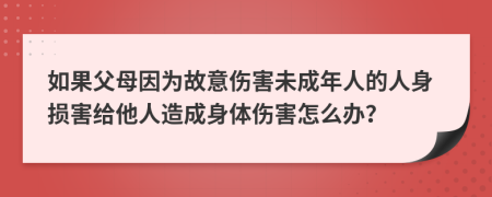 如果父母因为故意伤害未成年人的人身损害给他人造成身体伤害怎么办？