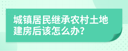 城镇居民继承农村土地建房后该怎么办？