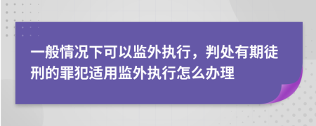 一般情况下可以监外执行，判处有期徒刑的罪犯适用监外执行怎么办理