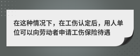 在这种情况下，在工伤认定后，用人单位可以向劳动者申请工伤保险待遇