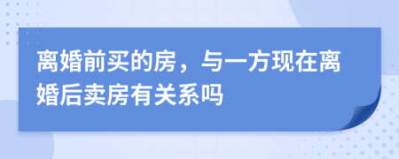 离婚前买的房，与一方现在离婚后卖房有关系吗