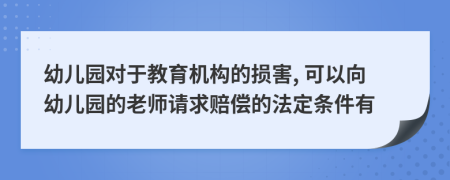 幼儿园对于教育机构的损害, 可以向幼儿园的老师请求赔偿的法定条件有