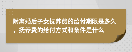 附离婚后子女抚养费的给付期限是多久，抚养费的给付方式和条件是什么